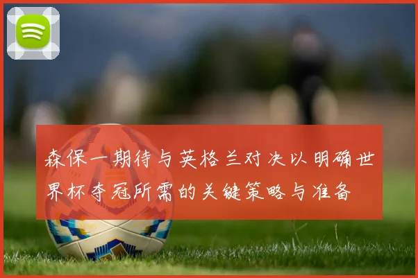 森保一期待与英格兰对决以明确世界杯夺冠所需的关键策略与准备