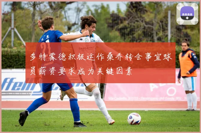多特蒙德积极运作桑乔转会事宜球员薪资要求成为关键因素