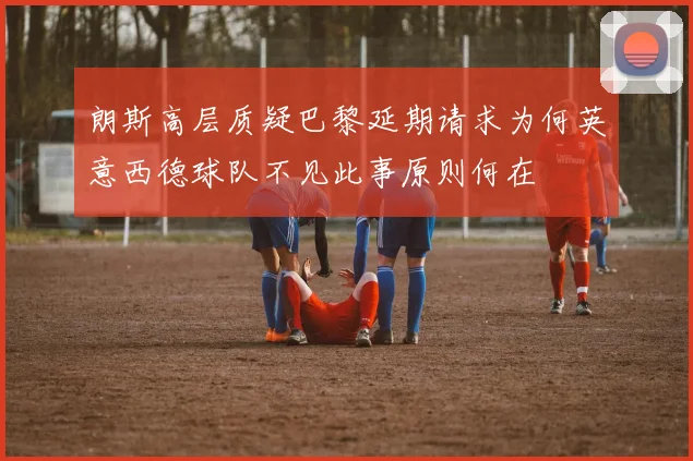 朗斯高层质疑巴黎延期请求为何英意西德球队不见此事原则何在
