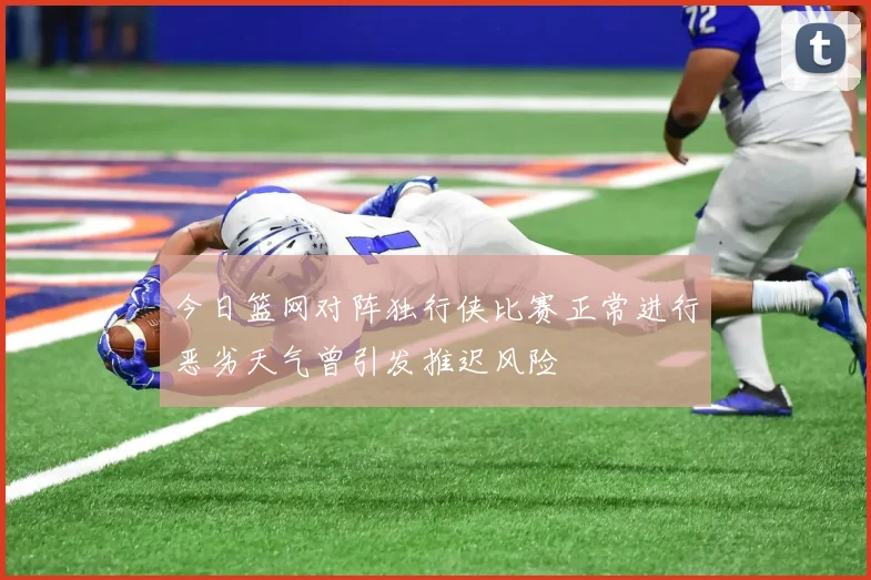 今日篮网对阵独行侠比赛正常进行恶劣天气曾引发推迟风险