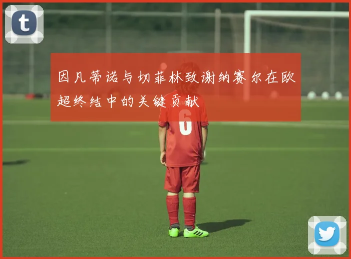 因凡蒂诺与切菲林致谢纳赛尔在欧超终结中的关键贡献