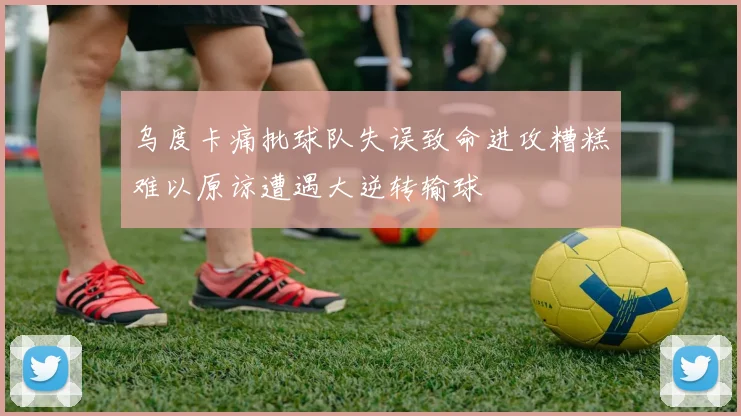 乌度卡痛批球队失误致命进攻糟糕难以原谅遭遇大逆转输球