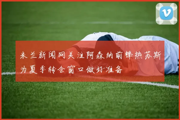 米兰新闻网关注阿森纳前锋热苏斯为夏季转会窗口做好准备